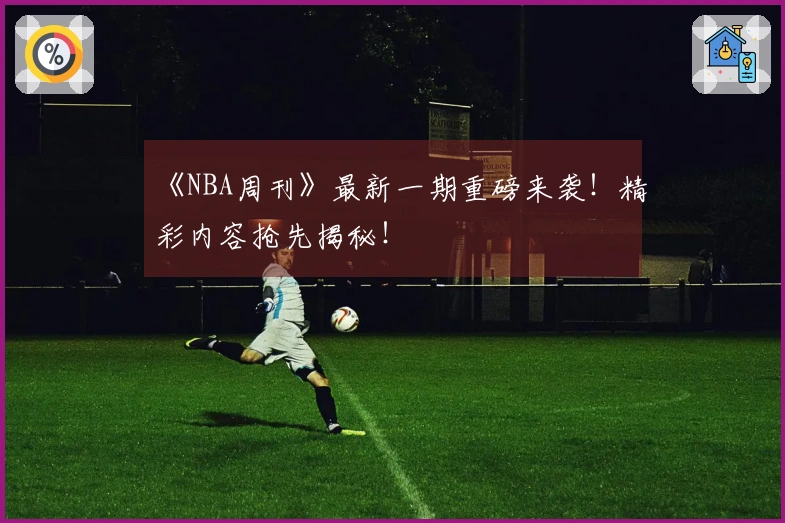 《NBA周刊》最新一期重磅来袭！精彩内容抢先揭秘！