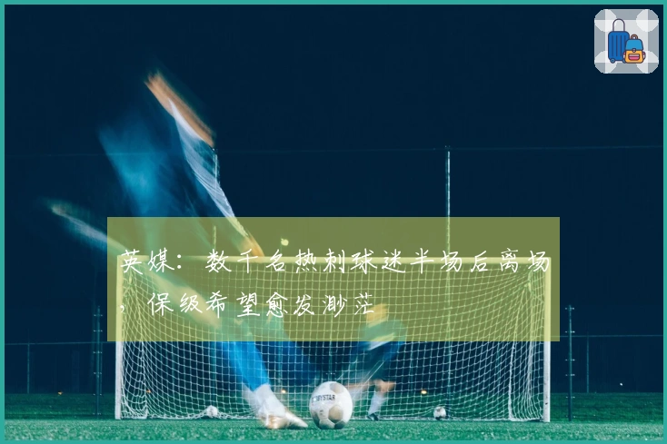 英媒：数千名热刺球迷半场后离场，保级希望愈发渺茫