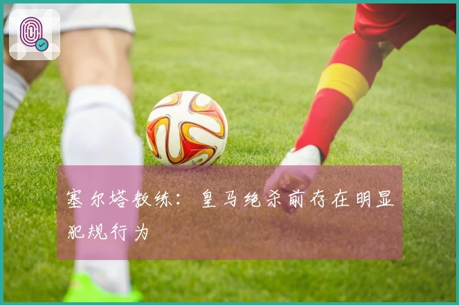 塞尔塔教练：皇马绝杀前存在明显犯规行为