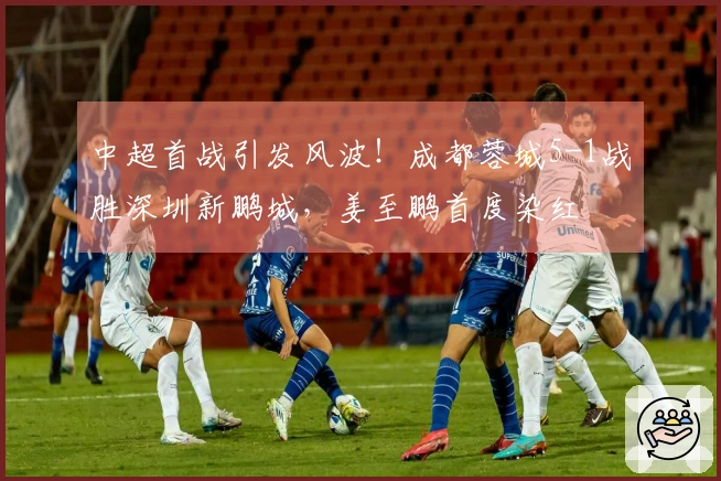 中超首战引发风波！成都蓉城5-1战胜深圳新鹏城，姜至鹏首度染红