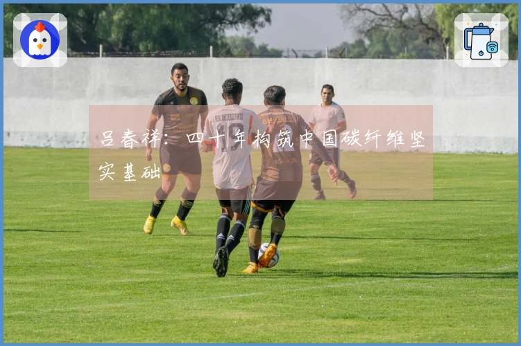吕春祥：四十年构筑中国碳纤维坚实基础