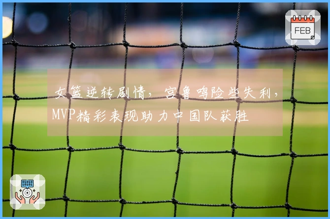 女篮逆转剧情，宫鲁鸣险些失利，MVP精彩表现助力中国队获胜