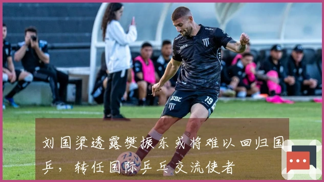 刘国梁透露樊振东或将难以回归国乒，转任国际乒乓交流使者