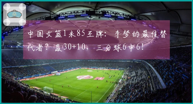 中国女篮1米85王牌：李梦的最佳替代者？轰30+10，三分球6中6！