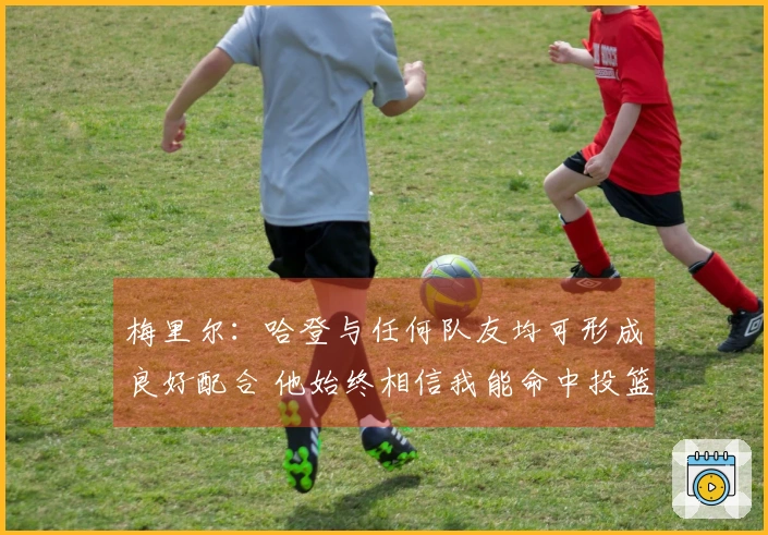 梅里尔：哈登与任何队友均可形成良好配合 他始终相信我能命中投篮