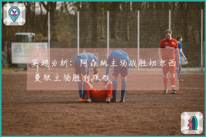 英超分析：阿森纳主场战胜切尔西 曼联主场胜利艰难