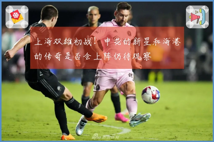 上海双雄初战！申花的新星和海港的传奇是否会上阵仍待观察