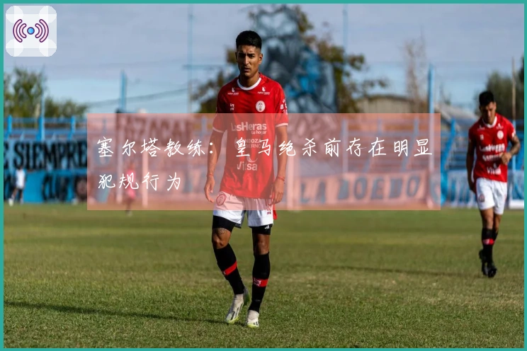 塞尔塔教练：皇马绝杀前存在明显犯规行为