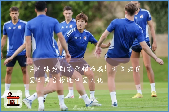 乒乓球为国家荣耀而战！刘国梁在国际舞台传递中国文化