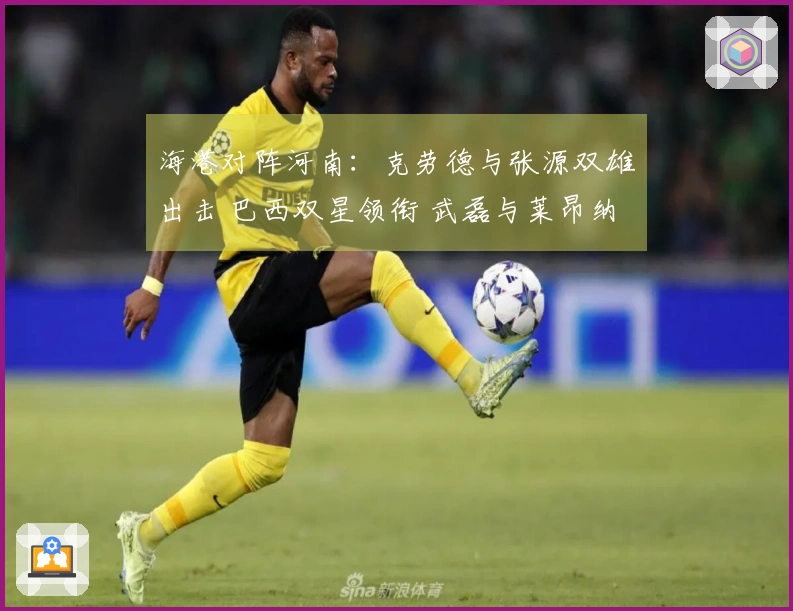 海港对阵河南：克劳德与张源双雄出击 巴西双星领衔 武磊与莱昂纳多待命
