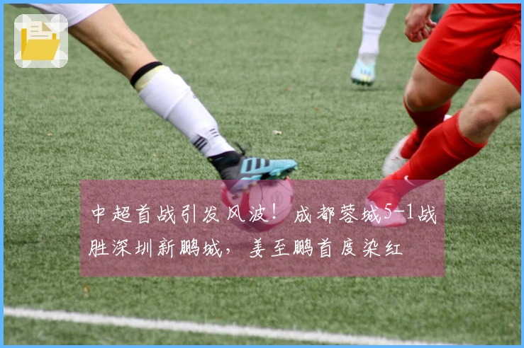 中超首战引发风波！成都蓉城5-1战胜深圳新鹏城，姜至鹏首度染红