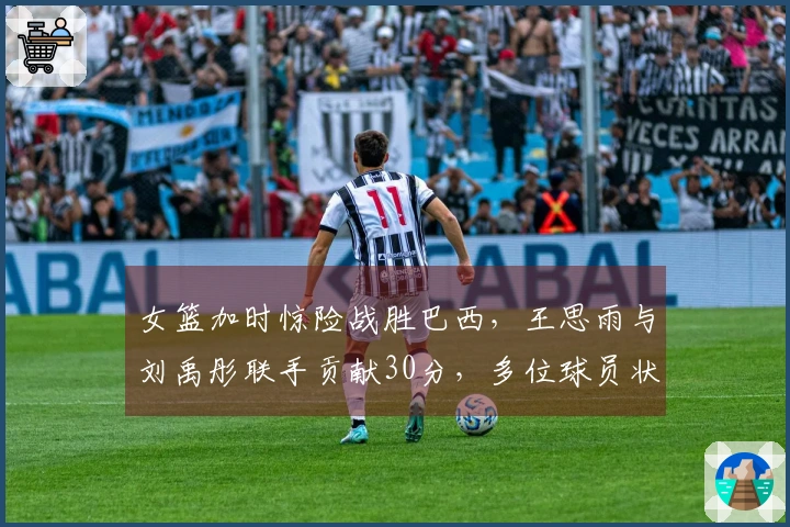 女篮加时惊险战胜巴西，王思雨与刘禹彤联手贡献30分，多位球员状态低迷