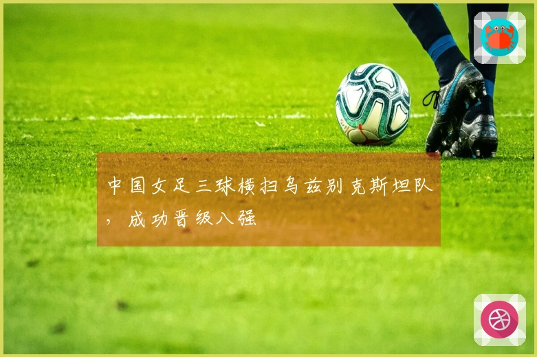 中国女足三球横扫乌兹别克斯坦队，成功晋级八强