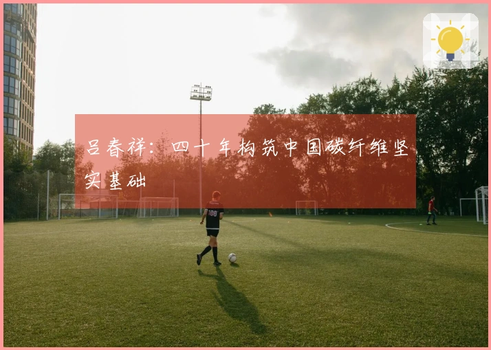 吕春祥：四十年构筑中国碳纤维坚实基础