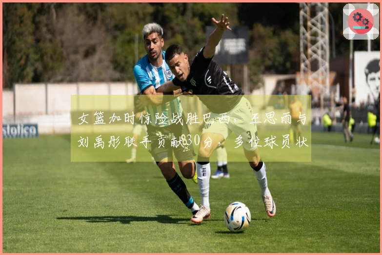 女篮加时惊险战胜巴西，王思雨与刘禹彤联手贡献30分，多位球员状态低迷