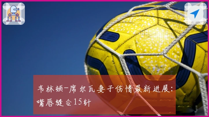 韦林顿-席尔瓦妻子伤情最新进展：嘴唇缝合15针