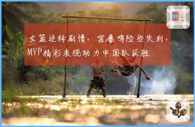 女篮逆转剧情，宫鲁鸣险些失利，MVP精彩表现助力中国队获胜
